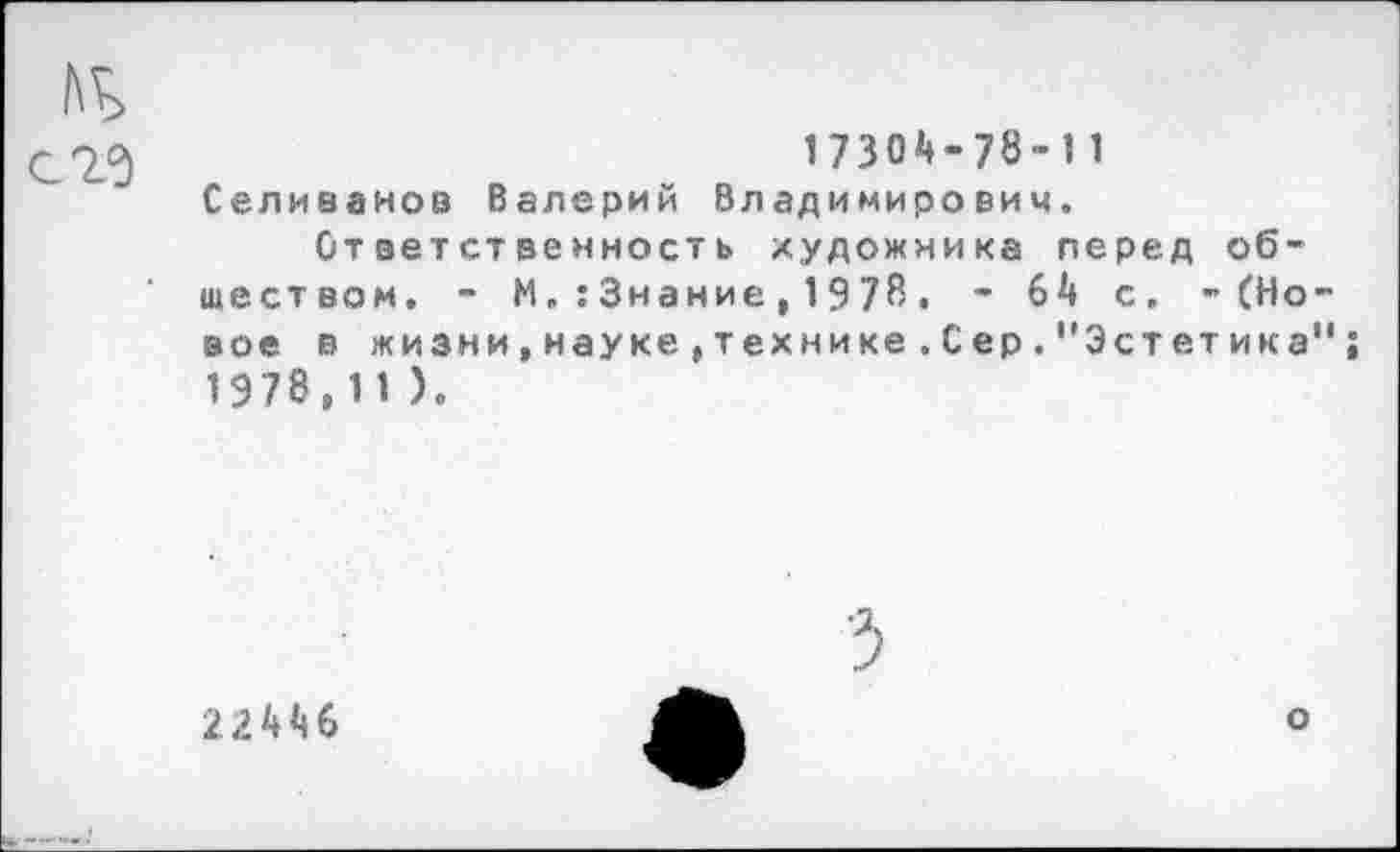 ﻿17304-78-!1 Селиванов Валерий Владимирович.
Ответственность художника перед обществом. - М. : Знание, 1978. - 64 с. -(Новое в жизни,науке,технике.С ер."Эстетика" 1978,11 ).
22446
о